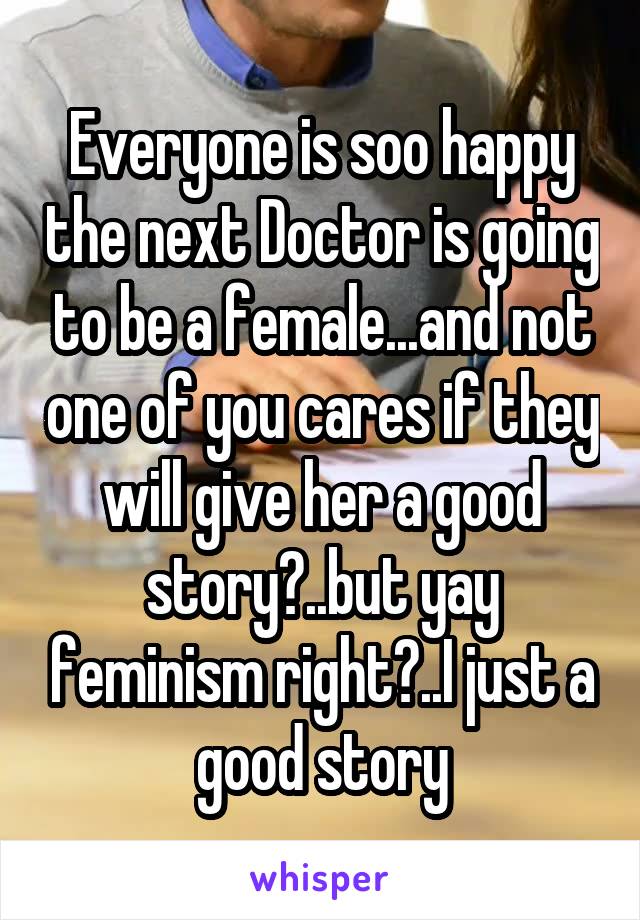 Everyone is soo happy the next Doctor is going to be a female...and not one of you cares if they will give her a good story?..but yay feminism right?..I just a good story