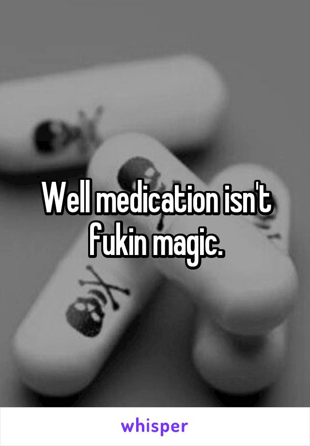 Well medication isn't fukin magic.