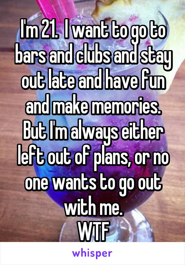 I'm 21.  I want to go to bars and clubs and stay out late and have fun and make memories.
But I'm always either left out of plans, or no one wants to go out with me.
WTF