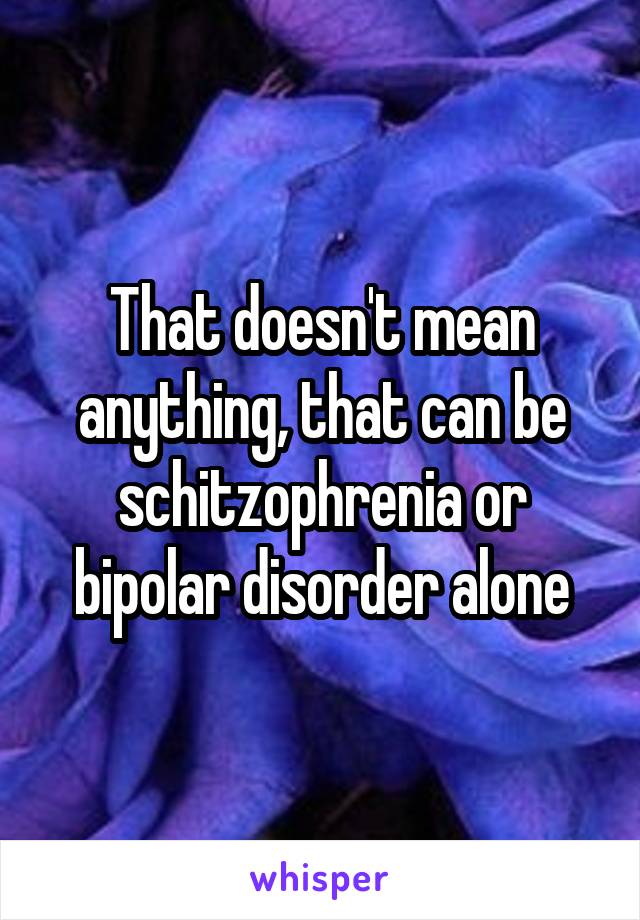 That doesn't mean anything, that can be schitzophrenia or bipolar disorder alone