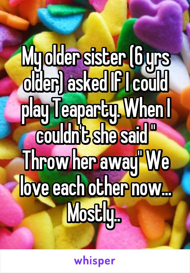 My older sister (6 yrs older) asked If I could play Teaparty. When I couldn't she said " Throw her away" We love each other now... Mostly.. 