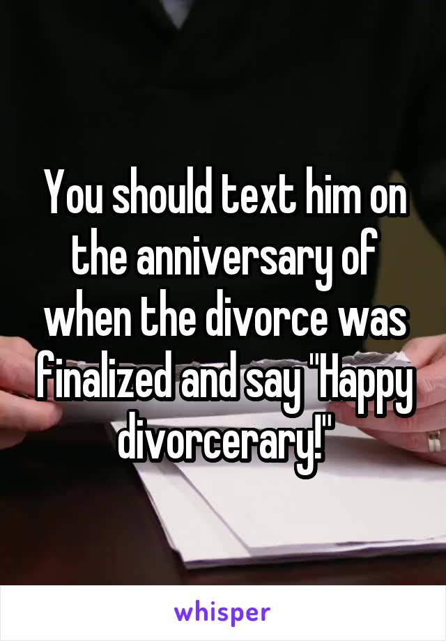 You should text him on the anniversary of when the divorce was finalized and say "Happy divorcerary!"