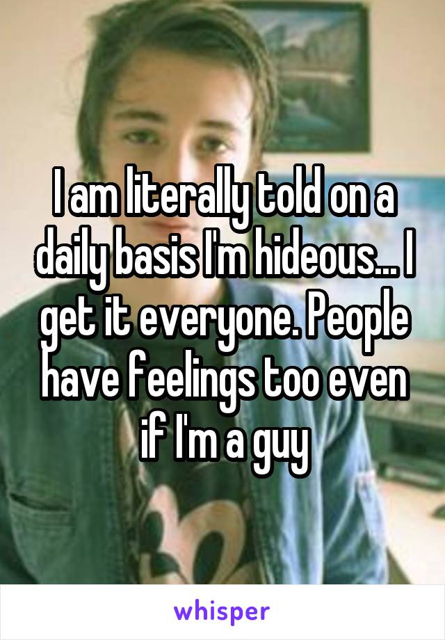 I am literally told on a daily basis I'm hideous... I get it everyone. People have feelings too even if I'm a guy