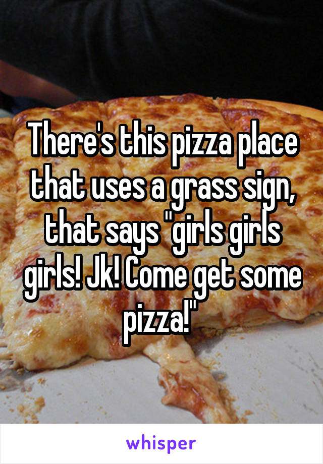 There's this pizza place that uses a grass sign, that says "girls girls girls! Jk! Come get some pizza!" 