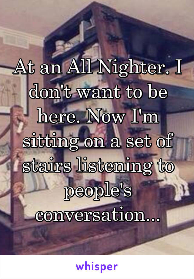 At an All Nighter. I don't want to be here. Now I'm sitting on a set of stairs listening to people's conversation...