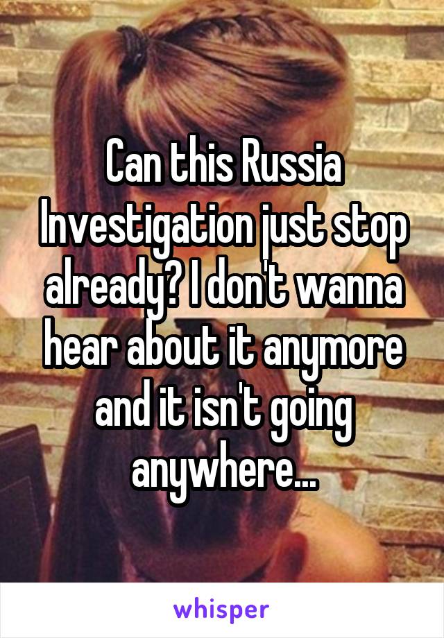Can this Russia Investigation just stop already? I don't wanna hear about it anymore and it isn't going anywhere...
