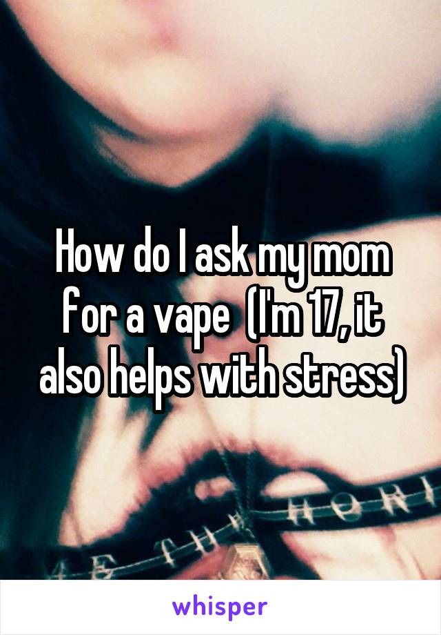  How do I ask my mom for a vape  (I'm 17, it also helps with stress)