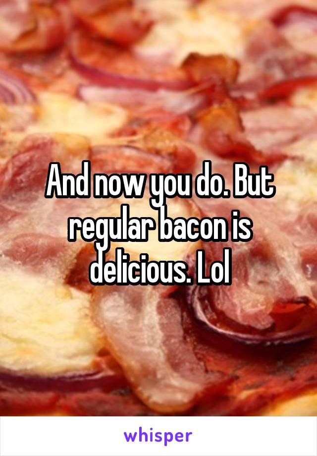  And now you do. But regular bacon is delicious. Lol