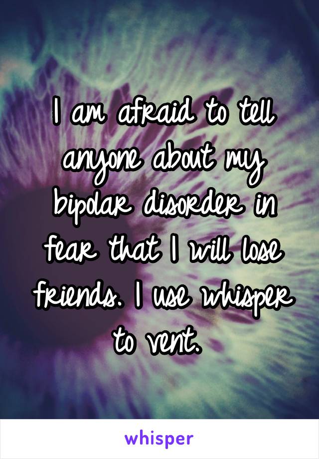 I am afraid to tell anyone about my bipolar disorder in fear that I will lose friends. I use whisper to vent. 