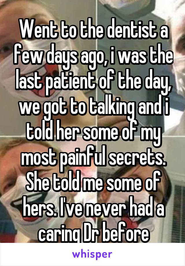 Went to the dentist a few days ago, i was the last patient of the day, we got to talking and i told her some of my most painful secrets. She told me some of hers. I've never had a caring Dr before