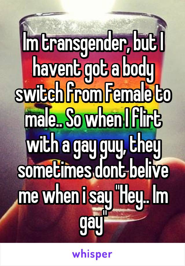 Im transgender, but I havent got a body switch from Female to male.. So when I flirt with a gay guy, they sometimes dont belive me when i say "Hey.. Im gay"