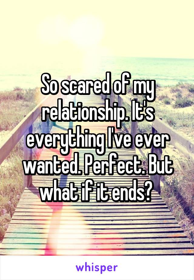 So scared of my relationship. It's everything I've ever wanted. Perfect. But what if it ends? 
