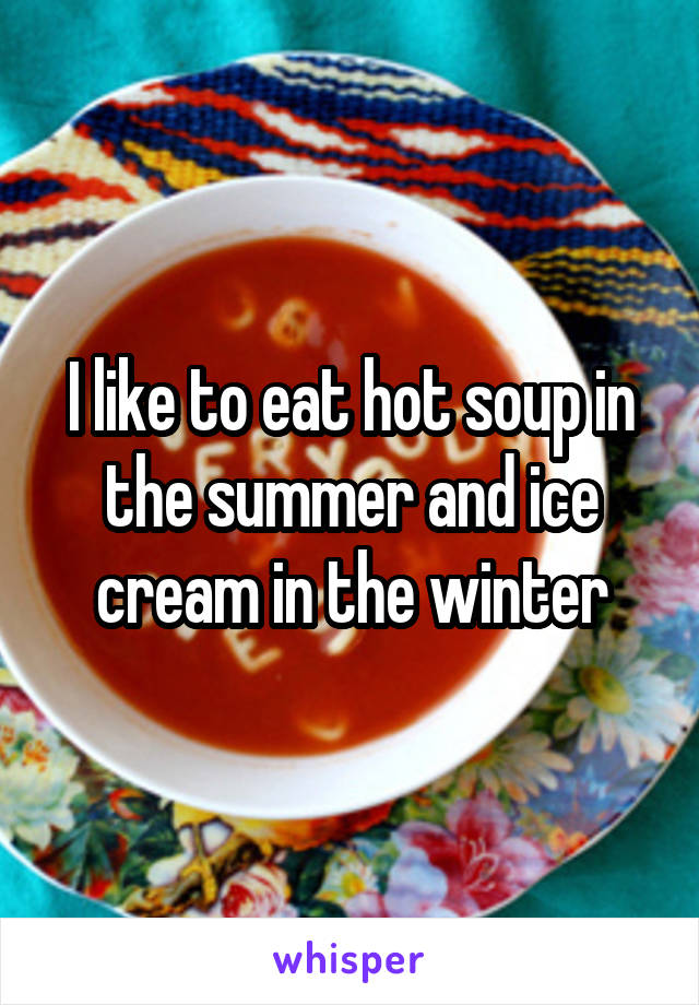 I like to eat hot soup in the summer and ice cream in the winter