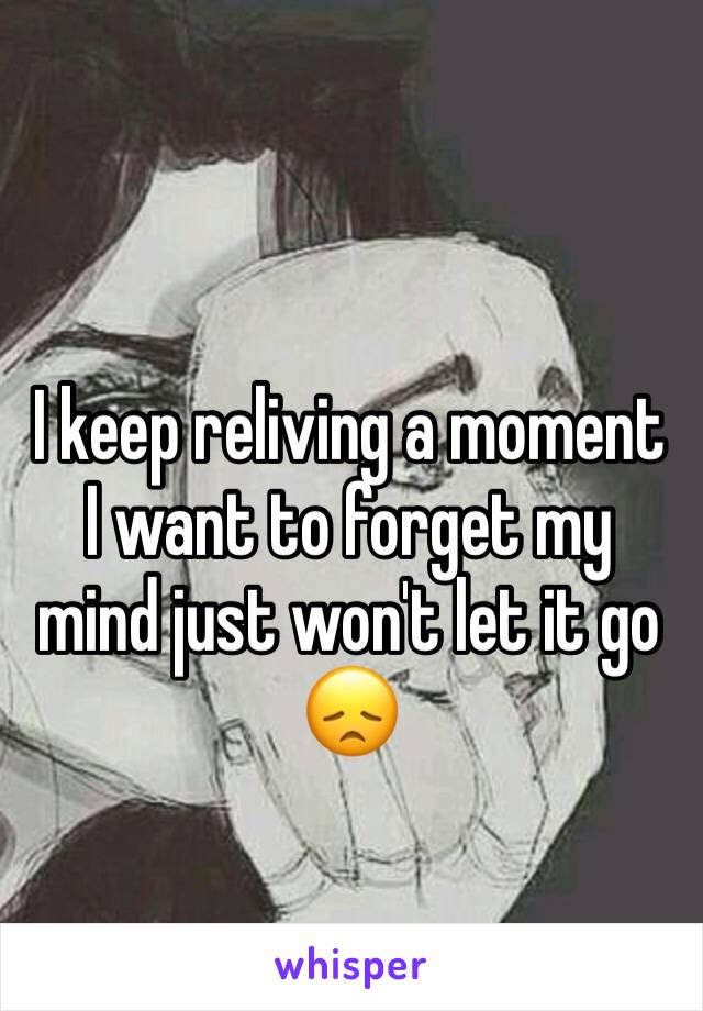 I keep reliving a moment I want to forget my mind just won't let it go 😞