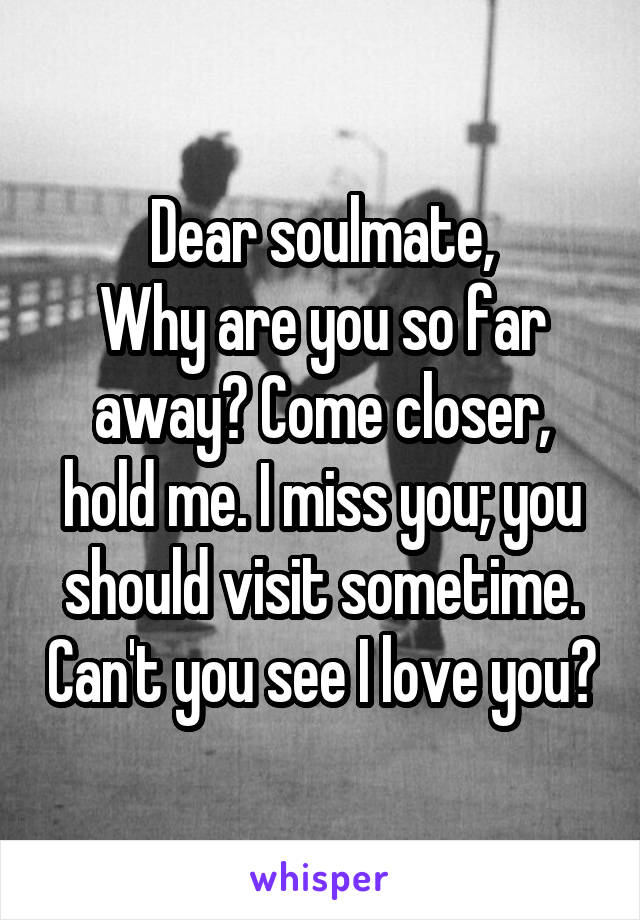 Dear soulmate,
Why are you so far away? Come closer, hold me. I miss you; you should visit sometime. Can't you see I love you?
