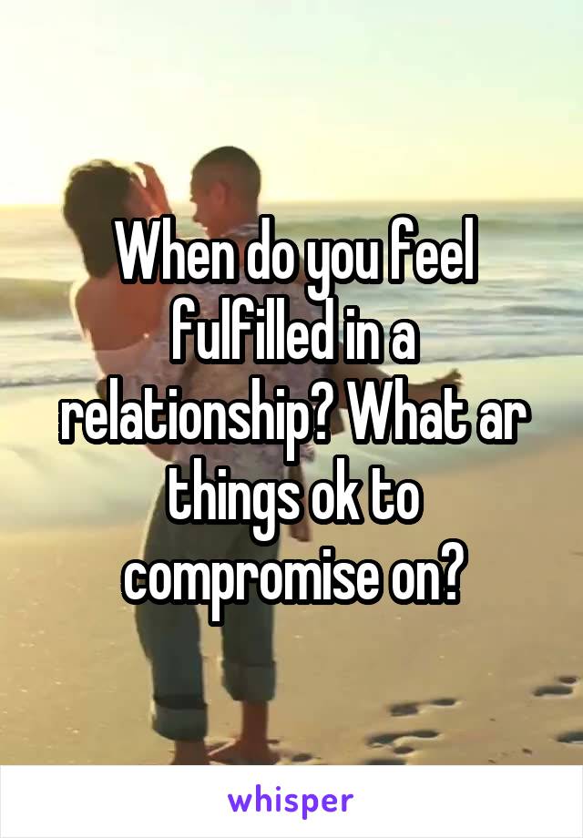 When do you feel fulfilled in a relationship? What ar things ok to compromise on?