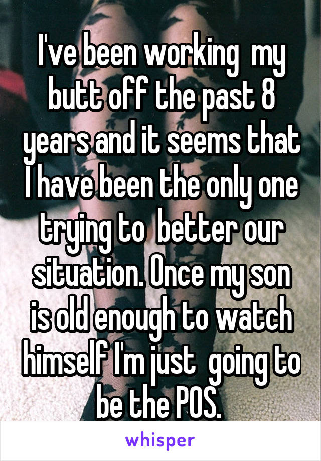 I've been working  my butt off the past 8 years and it seems that I have been the only one trying to  better our situation. Once my son is old enough to watch himself I'm just  going to be the POS. 