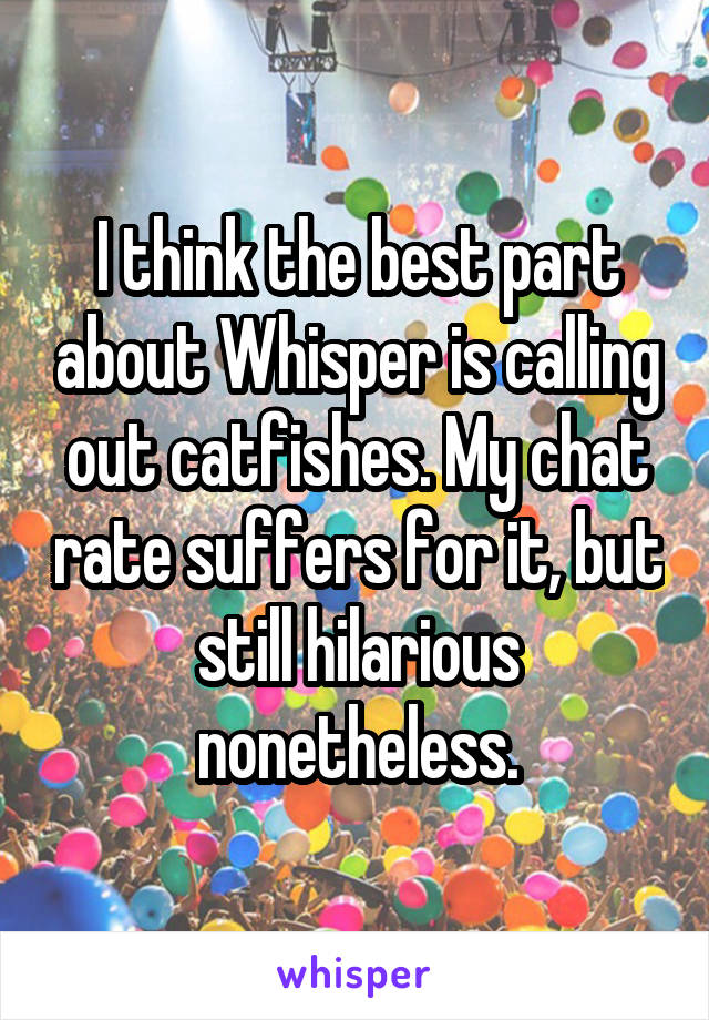 I think the best part about Whisper is calling out catfishes. My chat rate suffers for it, but still hilarious nonetheless.