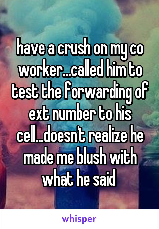 have a crush on my co worker...called him to test the forwarding of ext number to his cell...doesn't realize he made me blush with what he said 