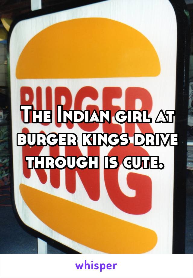 The Indian girl at burger kings drive through is cute. 