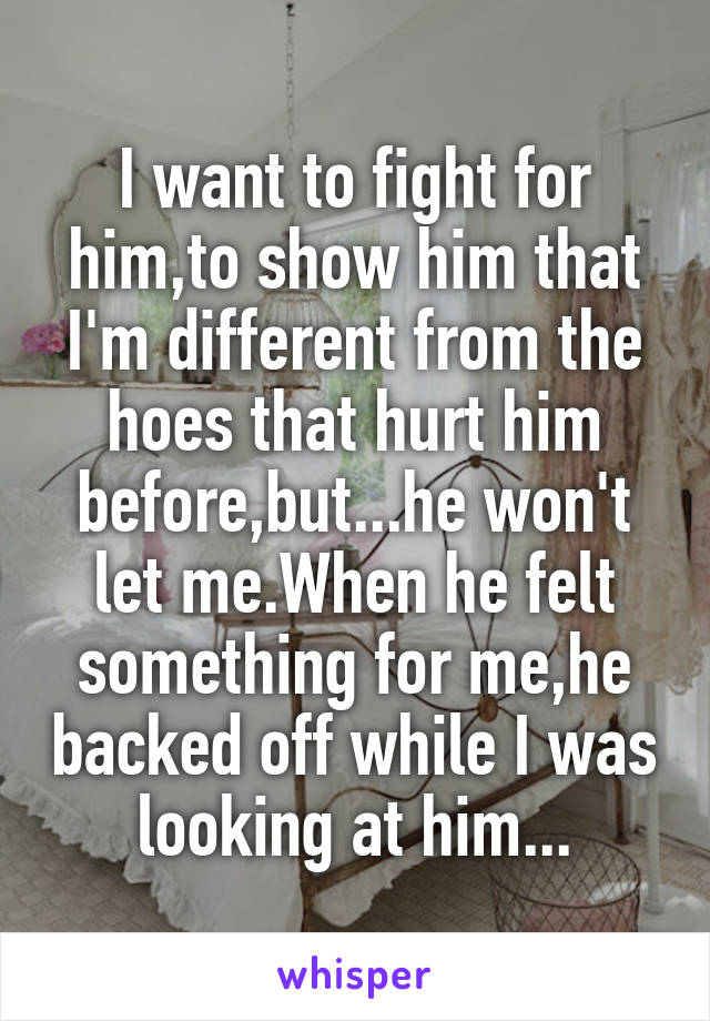I want to fight for him,to show him that I'm different from the hoes that hurt him before,but...he won't let me.When he felt something for me,he backed off while I was looking at him...