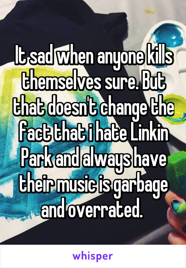 It sad when anyone kills themselves sure. But that doesn't change the fact that i hate Linkin Park and always have their music is garbage and overrated. 
