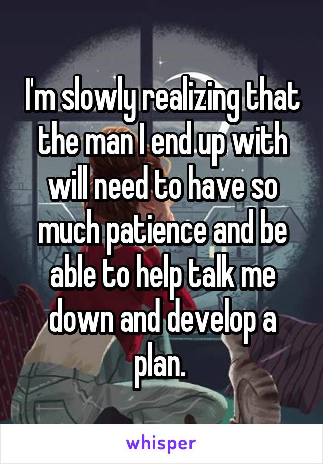 I'm slowly realizing that the man I end up with will need to have so much patience and be able to help talk me down and develop a plan. 