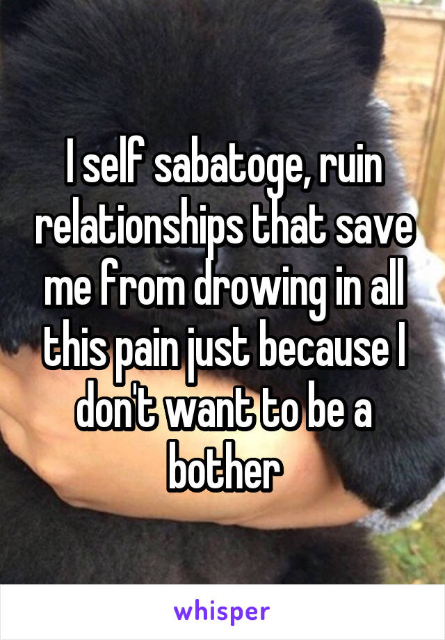 I self sabatoge, ruin relationships that save me from drowing in all this pain just because I don't want to be a bother