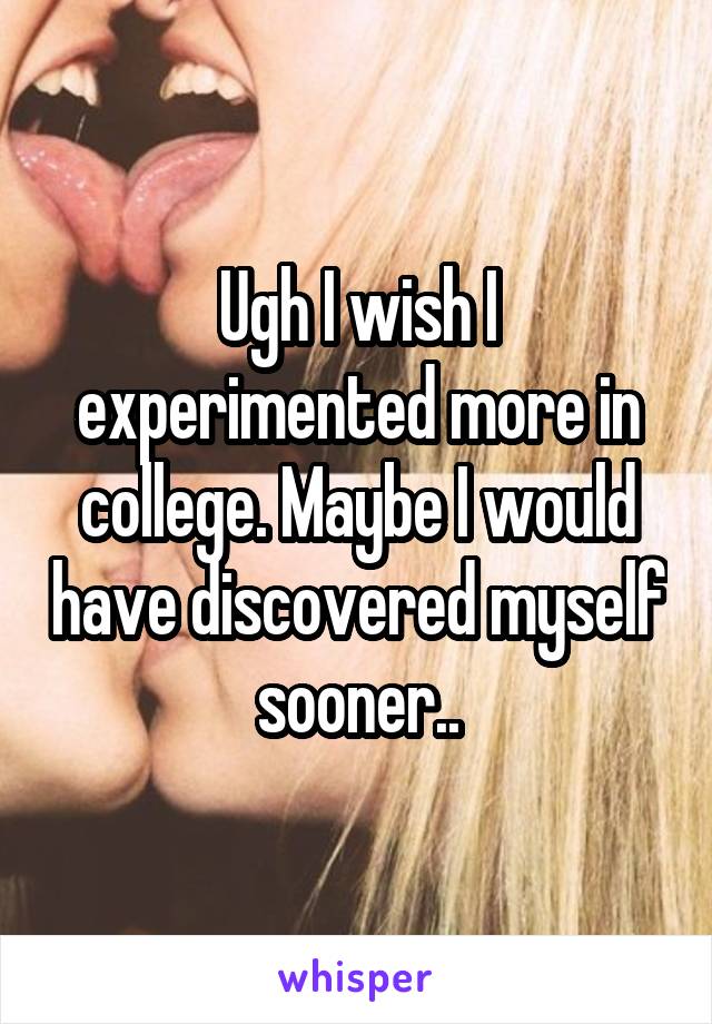 Ugh I wish I experimented more in college. Maybe I would have discovered myself sooner..