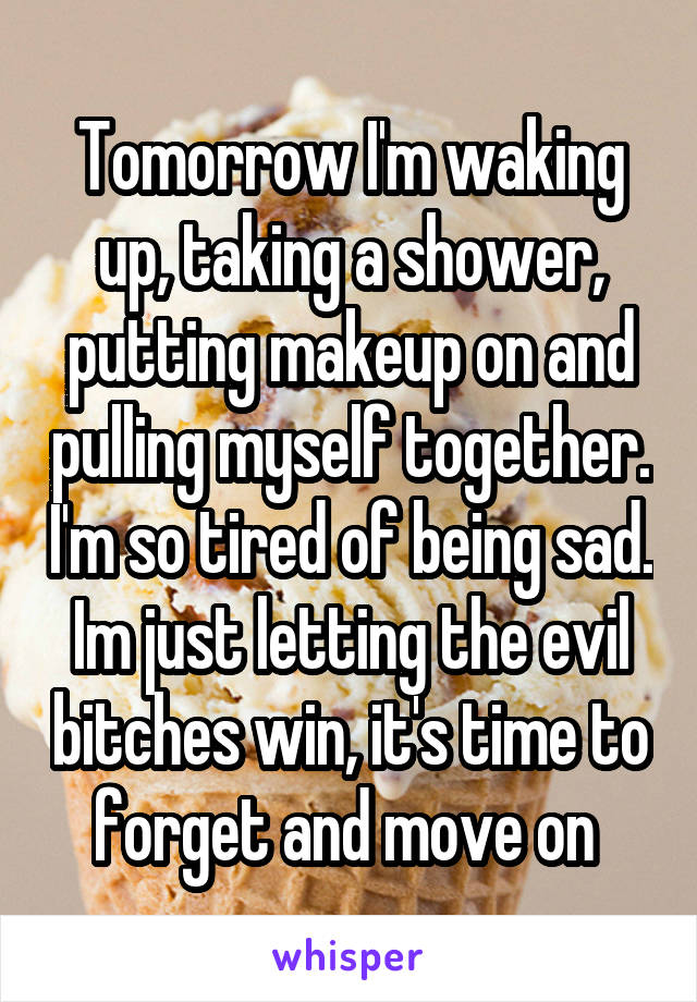 Tomorrow I'm waking up, taking a shower, putting makeup on and pulling myself together. I'm so tired of being sad. Im just letting the evil bitches win, it's time to forget and move on 