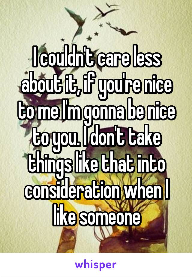 I couldn't care less about it, if you're nice to me I'm gonna be nice to you. I don't take things like that into consideration when I like someone