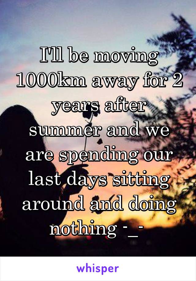 I'll be moving 1000km away for 2 years after summer and we are spending our last days sitting around and doing nothing -_- 