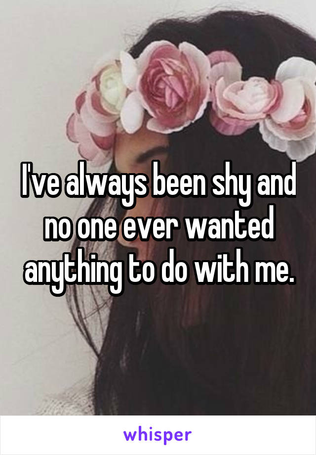 I've always been shy and no one ever wanted anything to do with me.