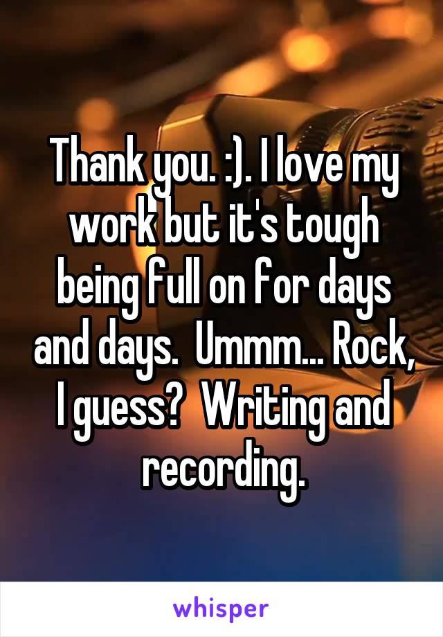 Thank you. :). I love my work but it's tough being full on for days and days.  Ummm... Rock, I guess?  Writing and recording.