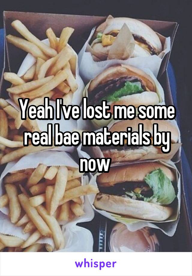 Yeah I've lost me some real bae materials by now 