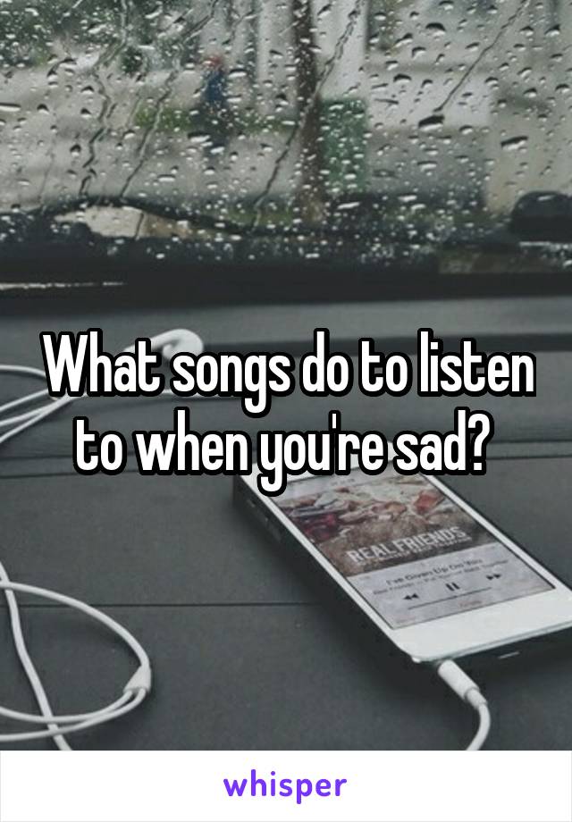 What songs do to listen to when you're sad? 