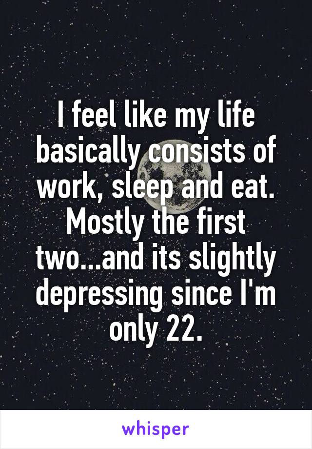 I feel like my life basically consists of work, sleep and eat. Mostly the first two...and its slightly depressing since I'm only 22.