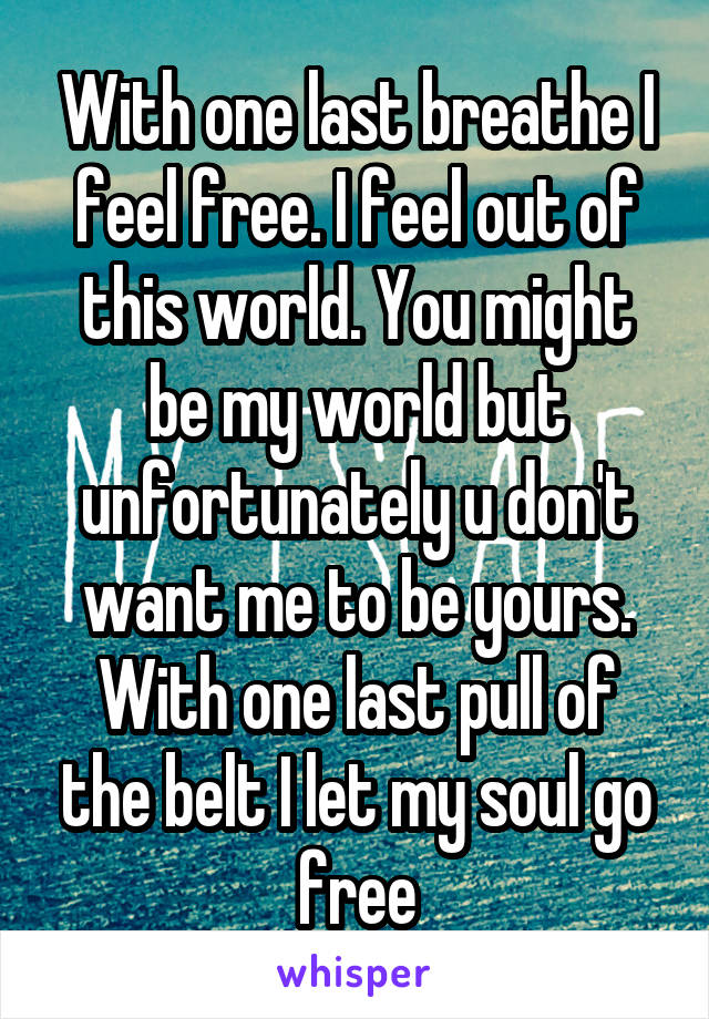With one last breathe I feel free. I feel out of this world. You might be my world but unfortunately u don't want me to be yours. With one last pull of the belt I let my soul go free