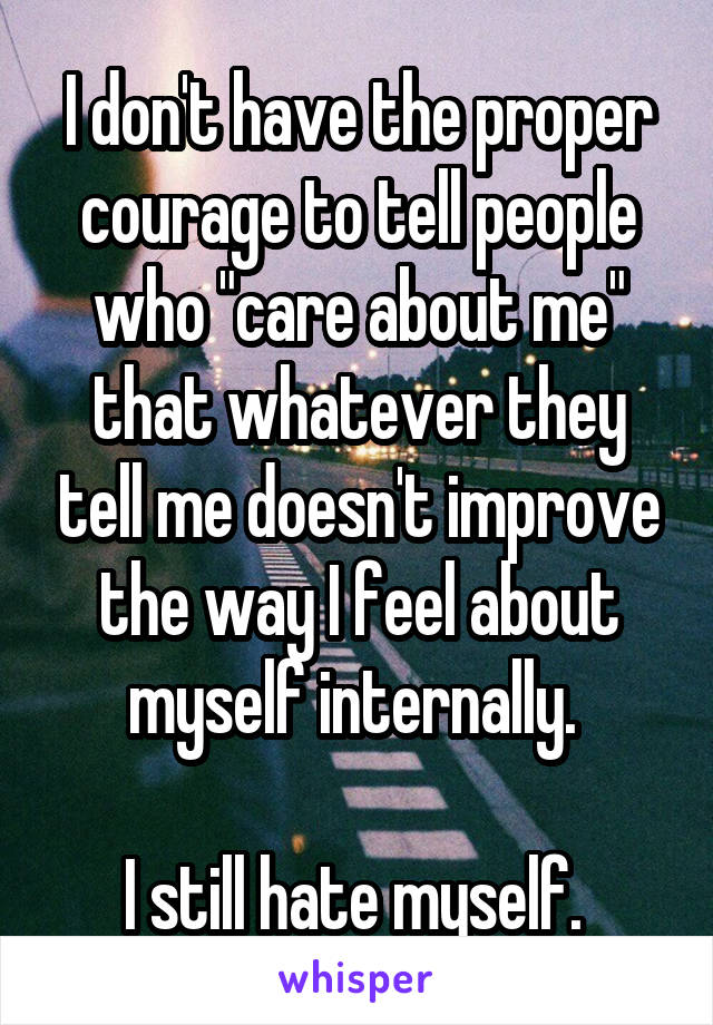 I don't have the proper courage to tell people who "care about me" that whatever they tell me doesn't improve the way I feel about myself internally. 

I still hate myself. 
