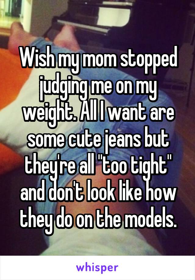 Wish my mom stopped judging me on my weight. All I want are some cute jeans but they're all "too tight" and don't look like how they do on the models.