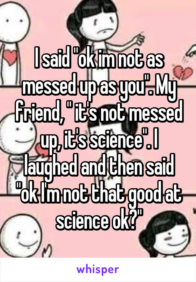 I said "ok im not as messed up as you". My friend, " it's not messed up, it's science". I laughed and then said "ok I'm not that good at science ok?"