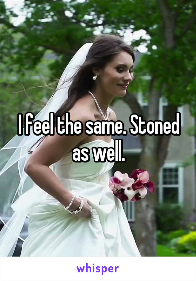 I feel the same. Stoned as well.