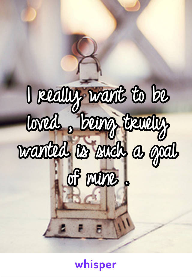 I really want to be loved , being truely wanted is such a goal of mine .