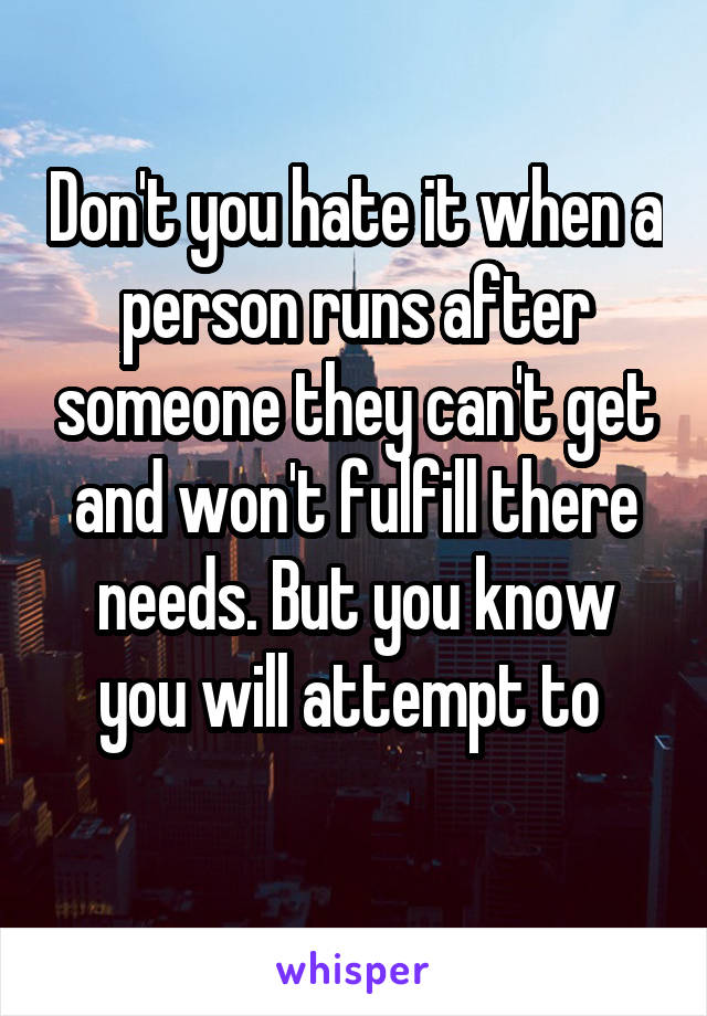 Don't you hate it when a person runs after someone they can't get and won't fulfill there needs. But you know you will attempt to 
