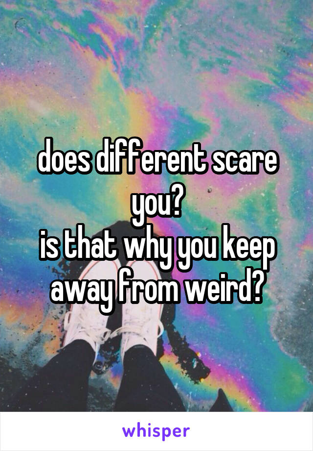 does different scare you?
is that why you keep away from weird?