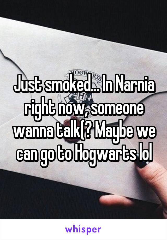 Just smoked... In Narnia right now, someone wanna talk(? Maybe we can go to Hogwarts lol