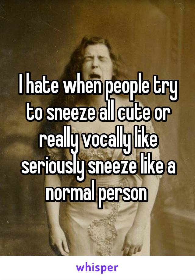 I hate when people try to sneeze all cute or really vocally like seriously sneeze like a normal person 