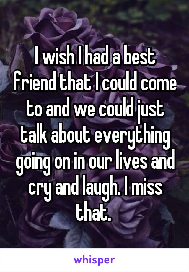 I wish I had a best friend that I could come to and we could just talk about everything going on in our lives and cry and laugh. I miss that. 