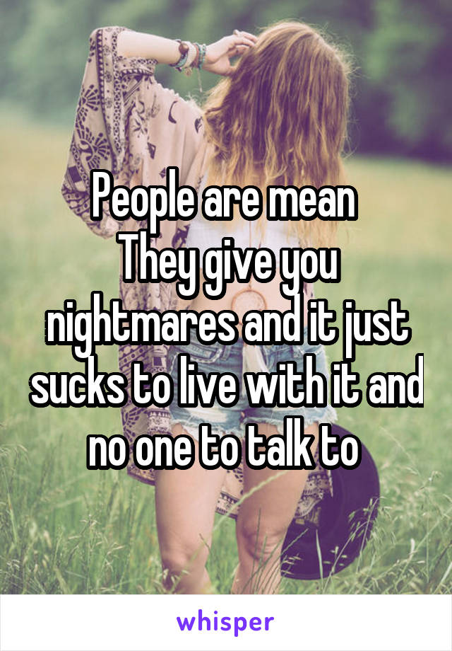 People are mean 
They give you nightmares and it just sucks to live with it and no one to talk to 