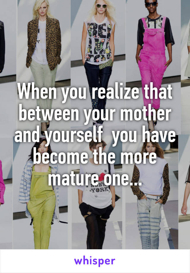 When you realize that between your mother and yourself  you have become the more mature one...